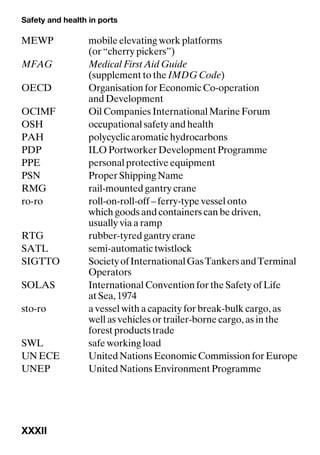 Safety and health in ports
XXXII
MEWP mobile elevating work platforms
(or “cherry pickers”)
MFAG Medical First Aid Guide
(supplement to the IMDG Code)
OECD Organisation for Economic Co-operation
and Development
OCIMF Oil Companies International Marine Forum
OSH occupational safety and health
PAH polycyclic aromatic hydrocarbons
PDP ILO Portworker Development Programme
PPE personal protective equipment
PSN Proper Shipping Name
RMG rail-mounted gantry crane
ro-ro roll-on-roll-off – ferry-type vessel onto
which goods and containers can be driven,
usually via a ramp
RTG rubber-tyred gantry crane
SATL semi-automatic twistlock
SIGTTO SocietyofInternationalGasTankersandTerminal
Operators
SOLAS International Convention for the Safety of Life
at Sea, 1974
sto-ro a vessel with a capacity for break-bulk cargo, as
well as vehicles or trailer-borne cargo, as in the
forest products trade
SWL safe working load
UN ECE United Nations Economic Commission for Europe
UNEP United Nations Environment Programme
 