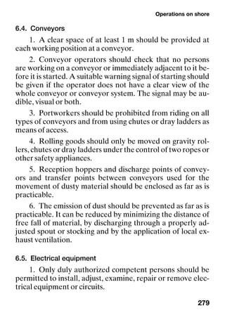 Operations on shore
279
6.4. Conveyors
1. A clear space of at least 1 m should be provided at
each working position at a conveyor.
2. Conveyor operators should check that no persons
are working on a conveyor or immediately adjacent to it be-
fore it is started. A suitable warning signal of starting should
be given if the operator does not have a clear view of the
whole conveyor or conveyor system. The signal may be au-
dible, visual or both.
3. Portworkers should be prohibited from riding on all
types of conveyors and from using chutes or dray ladders as
means of access.
4. Rolling goods should only be moved on gravity rol-
lers, chutes or dray ladders under the control of two ropes or
other safety appliances.
5. Reception hoppers and discharge points of convey-
ors and transfer points between conveyors used for the
movement of dusty material should be enclosed as far as is
practicable.
6. The emission of dust should be prevented as far as is
practicable. It can be reduced by minimizing the distance of
free fall of material, by discharging through a properly ad-
justed spout or stocking and by the application of local ex-
haust ventilation.
6.5. Electrical equipment
1. Only duly authorized competent persons should be
permitted to install, adjust, examine, repair or remove elec-
trical equipment or circuits.
 