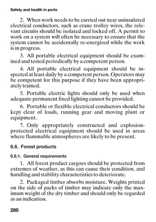 Safety and health in ports
280
2. When work needs to be carried out near uninsulated
electrical conductors, such as crane trolley wires, the rele-
vant circuits should be isolated and locked off. A permit to
work on a system will often be necessary to ensure that the
system cannot be accidentally re-energized while the work
is in progress.
3. All portable electrical equipment should be exam-
ined and tested periodically by a competent person.
4. All portable electrical equipment should be in-
spected at least daily by a competent person. Operators may
be competent for this purpose if they have been appropri-
ately trained.
5. Portable electric lights should only be used when
adequate permanent fixed lighting cannot be provided.
6. Portable or flexible electrical conductors should be
kept clear of loads, running gear and moving plant or
equipment.
7. Only appropriately constructed and explosion-
protected electrical equipment should be used in areas
where flammable atmospheres are likely to be present.
6.6. Forest products
6.6.1. General requirements
1. All forest product cargoes should be protected from
extremes of weather, as this can cause their condition, and
handling and stability characteristics to deteriorate.
2. Packaged timber absorbs moisture. Weights printed
on the side of packs of timber may indicate only the max-
imum weight of the dry timber and should only be regarded
as an indication.
 