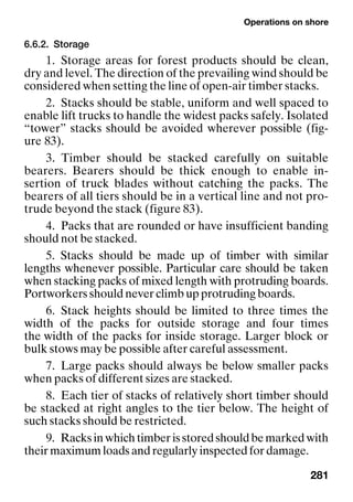 Operations on shore
281
6.6.2. Storage
1. Storage areas for forest products should be clean,
dry and level. The direction of the prevailing wind should be
considered when setting the line of open-air timber stacks.
2. Stacks should be stable, uniform and well spaced to
enable lift trucks to handle the widest packs safely. Isolated
“tower” stacks should be avoided wherever possible (fig-
ure 83).
3. Timber should be stacked carefully on suitable
bearers. Bearers should be thick enough to enable in-
sertion of truck blades without catching the packs. The
bearers of all tiers should be in a vertical line and not pro-
trude beyond the stack (figure 83).
4. Packs that are rounded or have insufficient banding
should not be stacked.
5. Stacks should be made up of timber with similar
lengths whenever possible. Particular care should be taken
when stacking packs of mixed length with protruding boards.
Portworkers should never climb up protruding boards.
6. Stack heights should be limited to three times the
width of the packs for outside storage and four times
the width of the packs for inside storage. Larger block or
bulk stows may be possible after careful assessment.
7. Large packs should always be below smaller packs
when packs of different sizes are stacked.
8. Each tier of stacks of relatively short timber should
be stacked at right angles to the tier below. The height of
such stacks should be restricted.
9. Racksinwhichtimberisstoredshouldbemarkedwith
their maximum loads and regularly inspected for damage.
 