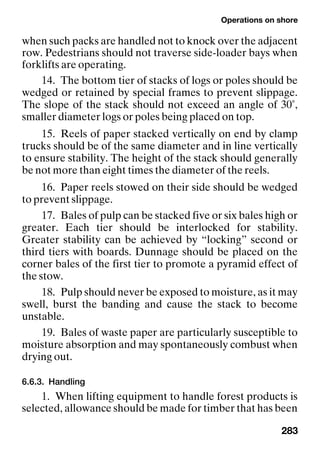 Operations on shore
283
when such packs are handled not to knock over the adjacent
row. Pedestrians should not traverse side-loader bays when
forklifts are operating.
14. The bottom tier of stacks of logs or poles should be
wedged or retained by special frames to prevent slippage.
The slope of the stack should not exceed an angle of 30˚,
smaller diameter logs or poles being placed on top.
15. Reels of paper stacked vertically on end by clamp
trucks should be of the same diameter and in line vertically
to ensure stability. The height of the stack should generally
be not more than eight times the diameter of the reels.
16. Paper reels stowed on their side should be wedged
to prevent slippage.
17. Bales of pulp can be stacked five or six bales high or
greater. Each tier should be interlocked for stability.
Greater stability can be achieved by “locking” second or
third tiers with boards. Dunnage should be placed on the
corner bales of the first tier to promote a pyramid effect of
the stow.
18. Pulp should never be exposed to moisture, as it may
swell, burst the banding and cause the stack to become
unstable.
19. Bales of waste paper are particularly susceptible to
moisture absorption and may spontaneously combust when
drying out.
6.6.3. Handling
1. When lifting equipment to handle forest products is
selected, allowance should be made for timber that has been
 
