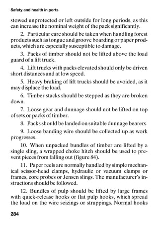 Safety and health in ports
284
stowed unprotected or left outside for long periods, as this
can increase the nominal weight of the pack significantly.
2. Particular care should be taken when handling forest
products such as tongue and groove boarding or paper prod-
ucts, which are especially susceptible to damage.
3. Packs of timber should not be lifted above the load
guard of a lift truck.
4. Lift trucks with packs elevated should only be driven
short distances and at low speed.
5. Heavy braking of lift trucks should be avoided, as it
may displace the load.
6. Timber stacks should be stepped as they are broken
down.
7. Loose gear and dunnage should not be lifted on top
of sets or packs of timber.
8. Packs should be landed on suitable dunnage bearers.
9. Loose banding wire should be collected up as work
progresses.
10. When unpacked bundles of timber are lifted by a
single sling, a wrapped choke hitch should be used to pre-
vent pieces from falling out (figure 84).
11. Paper reels are normally handled by simple mechan-
ical scissor-head clamps, hydraulic or vacuum clamps or
frames, core probes or Jensen slings. The manufacturer’s in-
structions should be followed.
12. Bundles of pulp should be lifted by large frames
with quick-release hooks or flat pulp hooks, which spread
the load on the wire seizings or strappings. Normal hooks
 