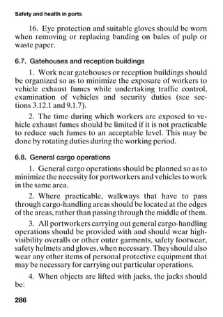 Safety and health in ports
286
16. Eye protection and suitable gloves should be worn
when removing or replacing banding on bales of pulp or
waste paper.
6.7. Gatehouses and reception buildings
1. Work near gatehouses or reception buildings should
be organized so as to minimize the exposure of workers to
vehicle exhaust fumes while undertaking traffic control,
examination of vehicles and security duties (see sec-
tions 3.12.1 and 9.1.7).
2. The time during which workers are exposed to ve-
hicle exhaust fumes should be limited if it is not practicable
to reduce such fumes to an acceptable level. This may be
done by rotating duties during the working period.
6.8. General cargo operations
1. General cargo operations should be planned so as to
minimize the necessity for portworkers and vehicles to work
in the same area.
2. Where practicable, walkways that have to pass
through cargo-handling areas should be located at the edges
of the areas, rather than passing through the middle of them.
3. All portworkers carrying out general cargo-handling
operations should be provided with and should wear high-
visibility overalls or other outer garments, safety footwear,
safety helmets and gloves, when necessary. They should also
wear any other items of personal protective equipment that
may be necessary for carrying out particular operations.
4. When objects are lifted with jacks, the jacks should
be:
 