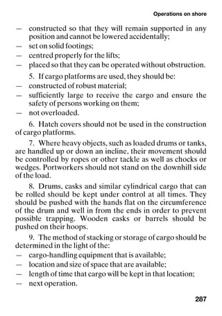 Operations on shore
287
— constructed so that they will remain supported in any
position and cannot be lowered accidentally;
— set on solid footings;
— centred properly for the lifts;
— placed so that they can be operated without obstruction.
5. If cargo platforms are used, they should be:
— constructed of robust material;
— sufficiently large to receive the cargo and ensure the
safety of persons working on them;
— not overloaded.
6. Hatch covers should not be used in the construction
of cargo platforms.
7. Where heavy objects, such as loaded drums or tanks,
are handled up or down an incline, their movement should
be controlled by ropes or other tackle as well as chocks or
wedges. Portworkers should not stand on the downhill side
of the load.
8. Drums, casks and similar cylindrical cargo that can
be rolled should be kept under control at all times. They
should be pushed with the hands flat on the circumference
of the drum and well in from the ends in order to prevent
possible trapping. Wooden casks or barrels should be
pushed on their hoops.
9. The method of stacking or storage of cargo should be
determined in the light of the:
— cargo-handling equipment that is available;
— location and size of space that are available;
— length of time that cargo will be kept in that location;
— next operation.
 
