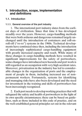 1
1. Introduction, scope, implementation
and definitions
1.1. Introduction
1.1.1. General overview of the port industry
1. The international port industry dates from the earli-
est days of civilization. Since that time it has developed
steadily over the years. However, cargo-handling methods
that were both arduous and dangerous remained largely un-
changed until the introduction of containers and roll-on-
roll-off (“ro-ro”) systems in the 1960s. Technical develop-
ments have continued since then, including the introduction
of increasingly sophisticated cargo-handling equipment
with greatly increased capacity and reach. While many of
these changes in cargo-handling methods have resulted in
significant improvements for the safety of portworkers,
some changes have introduced new hazards and port work is
still regarded as an occupation with very high accident rates.
Moreover, privatization in the industry has led to consider-
able changes in the organization of ports and the employ-
ment of people in them, including increased use of non-
permanent workers. Fortunately, systems for identifying
and managing risks have also been developed and the need
for investment in the training and skills of portworkers has
been increasingly recognized.
2. Each port needs to develop working practices that will
safeguard the safety and health of portworkers in the light of
its own specific circumstances; these can be based on guide-
lines, such as those included in this code of practice, and on
the well-established general principles set out in the relevant
 