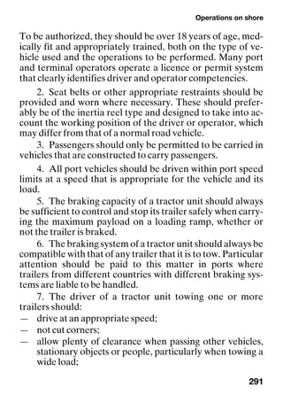 Operations on shore
291
To be authorized, they should be over 18 years of age, med-
ically fit and appropriately trained, both on the type of ve-
hicle used and the operations to be performed. Many port
and terminal operators operate a licence or permit system
that clearly identifies driver and operator competencies.
2. Seat belts or other appropriate restraints should be
provided and worn where necessary. These should prefer-
ably be of the inertia reel type and designed to take into ac-
count the working position of the driver or operator, which
may differ from that of a normal road vehicle.
3. Passengers should only be permitted to be carried in
vehicles that are constructed to carry passengers.
4. All port vehicles should be driven within port speed
limits at a speed that is appropriate for the vehicle and its
load.
5. The braking capacity of a tractor unit should always
be sufficient to control and stop its trailer safely when carry-
ing the maximum payload on a loading ramp, whether or
not the trailer is braked.
6. The braking system of a tractor unit should always be
compatible with that of any trailer that it is to tow. Particular
attention should be paid to this matter in ports where
trailers from different countries with different braking sys-
tems are liable to be handled.
7. The driver of a tractor unit towing one or more
trailers should:
— drive at an appropriate speed;
— not cut corners;
— allow plenty of clearance when passing other vehicles,
stationary objects or people, particularly when towing a
wide load;
 