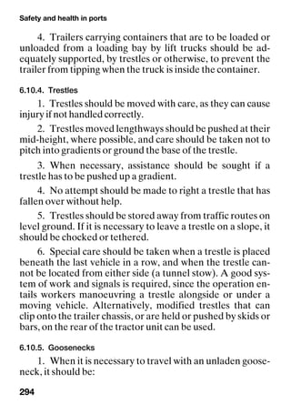 Safety and health in ports
294
4. Trailers carrying containers that are to be loaded or
unloaded from a loading bay by lift trucks should be ad-
equately supported, by trestles or otherwise, to prevent the
trailer from tipping when the truck is inside the container.
6.10.4. Trestles
1. Trestles should be moved with care, as they can cause
injury if not handled correctly.
2. Trestles moved lengthways should be pushed at their
mid-height, where possible, and care should be taken not to
pitch into gradients or ground the base of the trestle.
3. When necessary, assistance should be sought if a
trestle has to be pushed up a gradient.
4. No attempt should be made to right a trestle that has
fallen over without help.
5. Trestles should be stored away from traffic routes on
level ground. If it is necessary to leave a trestle on a slope, it
should be chocked or tethered.
6. Special care should be taken when a trestle is placed
beneath the last vehicle in a row, and when the trestle can-
not be located from either side (a tunnel stow). A good sys-
tem of work and signals is required, since the operation en-
tails workers manoeuvring a trestle alongside or under a
moving vehicle. Alternatively, modified trestles that can
clip onto the trailer chassis, or are held or pushed by skids or
bars, on the rear of the tractor unit can be used.
6.10.5. Goosenecks
1. When it is necessary to travel with an unladen goose-
neck, it should be:
 