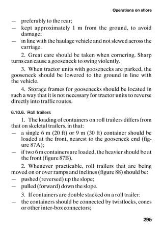 Operations on shore
295
— preferably to the rear;
— kept approximately 1 m from the ground, to avoid
damage;
— in line with the haulage vehicle and not slewed across the
carriage.
2. Great care should be taken when cornering. Sharp
turns can cause a gooseneck to swing violently.
3. When tractor units with goosenecks are parked, the
gooseneck should be lowered to the ground in line with
the vehicle.
4. Storage frames for goosenecks should be located in
such a way that it is not necessary for tractor units to reverse
directly into traffic routes.
6.10.6. Roll trailers
1. The loading of containers on roll trailers differs from
that on skeletal trailers, in that:
— a single 6 m (20 ft) or 9 m (30 ft) container should be
loaded at the front, nearest to the gooseneck end (fig-
ure 87A);
— if two 6 m containers are loaded, the heavier should be at
the front (figure 87B).
2. Whenever practicable, roll trailers that are being
moved on or over ramps and inclines (figure 88) should be:
— pushed (reversed) up the slope;
— pulled (forward) down the slope.
3. If containers are double stacked on a roll trailer:
— the containers should be connected by twistlocks, cones
or other inter-box connectors;
 