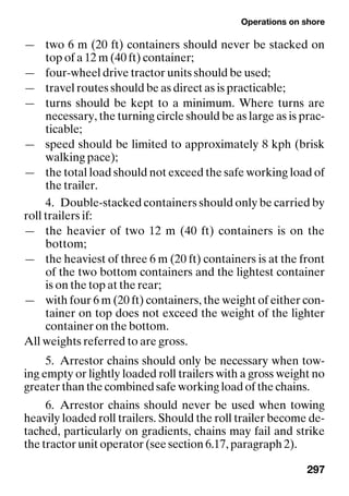 Operations on shore
297
— two 6 m (20 ft) containers should never be stacked on
top of a 12 m (40 ft) container;
— four-wheel drive tractor units should be used;
— travel routes should be as direct as is practicable;
— turns should be kept to a minimum. Where turns are
necessary, the turning circle should be as large as is prac-
ticable;
— speed should be limited to approximately 8 kph (brisk
walking pace);
— the total load should not exceed the safe working load of
the trailer.
4. Double-stacked containers should only be carried by
roll trailers if:
— the heavier of two 12 m (40 ft) containers is on the
bottom;
— the heaviest of three 6 m (20 ft) containers is at the front
of the two bottom containers and the lightest container
is on the top at the rear;
— with four 6 m (20 ft) containers, the weight of either con-
tainer on top does not exceed the weight of the lighter
container on the bottom.
All weights referred to are gross.
5. Arrestor chains should only be necessary when tow-
ing empty or lightly loaded roll trailers with a gross weight no
greater than the combined safe working load of the chains.
6. Arrestor chains should never be used when towing
heavily loaded roll trailers. Should the roll trailer become de-
tached, particularly on gradients, chains may fail and strike
the tractor unit operator (see section 6.17, paragraph 2).
 