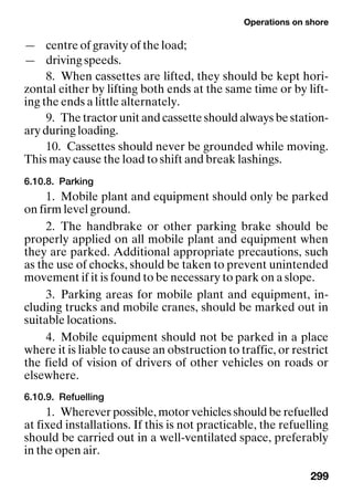 Operations on shore
299
— centre of gravity of the load;
— driving speeds.
8. When cassettes are lifted, they should be kept hori-
zontal either by lifting both ends at the same time or by lift-
ing the ends a little alternately.
9. The tractor unit and cassette should always be station-
ary during loading.
10. Cassettes should never be grounded while moving.
This may cause the load to shift and break lashings.
6.10.8. Parking
1. Mobile plant and equipment should only be parked
on firm level ground.
2. The handbrake or other parking brake should be
properly applied on all mobile plant and equipment when
they are parked. Additional appropriate precautions, such
as the use of chocks, should be taken to prevent unintended
movement if it is found to be necessary to park on a slope.
3. Parking areas for mobile plant and equipment, in-
cluding trucks and mobile cranes, should be marked out in
suitable locations.
4. Mobile equipment should not be parked in a place
where it is liable to cause an obstruction to traffic, or restrict
the field of vision of drivers of other vehicles on roads or
elsewhere.
6.10.9. Refuelling
1. Wherever possible, motor vehicles should be refuelled
at fixed installations. If this is not practicable, the refuelling
should be carried out in a well-ventilated space, preferably
in the open air.
 