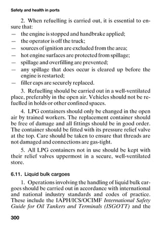 Safety and health in ports
300
2. When refuelling is carried out, it is essential to en-
sure that:
— the engine is stopped and handbrake applied;
— the operator is off the truck;
— sources of ignition are excluded from the area;
— hot engine surfaces are protected from spillage;
— spillage and overfilling are prevented;
— any spillage that does occur is cleared up before the
engine is restarted;
— filler caps are securely replaced.
3. Refuelling should be carried out in a well-ventilated
place, preferably in the open air. Vehicles should not be re-
fuelled in holds or other confined spaces.
4. LPG containers should only be changed in the open
air by trained workers. The replacement container should
be free of damage and all fittings should be in good order.
The container should be fitted with its pressure relief valve
at the top. Care should be taken to ensure that threads are
not damaged and connections are gas-tight.
5. All LPG containers not in use should be kept with
their relief valves uppermost in a secure, well-ventilated
store.
6.11. Liquid bulk cargoes
1. Operations involving the handling of liquid bulk car-
goes should be carried out in accordance with international
and national industry standards and codes of practice.
These include the IAPH/ICS/OCIMF International Safety
Guide for Oil Tankers and Terminals (ISGOTT) and the
 