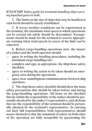 Operations on shore
301
ICS/OCIMF Safety guide for terminals handling ships carry-
ing liquefied gases in bulk.
2. The limits on the size of ships that may be handled at
each berth should be clearly established.
3. If severe weather conditions can be experienced at
the terminal, the maximum wind speed at which operations
can be carried out safely should be determined. Arrange-
ments should be made for the terminal to receive appropri-
ate warning when wind speeds in excess of the limit can be
expected.
4. Before cargo-handling operations start, the master
of a tanker and the berth operator should:
— agree in writing the handling procedures, including the
maximum cargo-handling rate;
— complete and sign, as appropriate, the ship/shore safety
checklist;
— agree in writing the action to be taken should an emer-
gency arise during the operations;
— agree clear unambiguous communications between ship
and shore.
5. The ship/shore safety checklist should show the main
safety precautions that should be taken before and during
the cargo-handling operations. All items on the checklist
that lie within the responsibility of the tanker should be per-
sonally checked by the tanker’s representative, and all items
that are the responsibility of the terminal should be person-
ally checked by the terminal’s representative. In carrying
out their full responsibilities, both representatives should
assure themselves that the standards of safety on both sides
of the operation are fully acceptable by questioning the
 