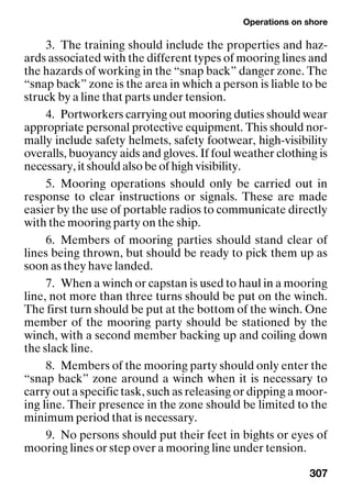 Operations on shore
307
3. The training should include the properties and haz-
ards associated with the different types of mooring lines and
the hazards of working in the “snap back” danger zone. The
“snap back” zone is the area in which a person is liable to be
struck by a line that parts under tension.
4. Portworkers carrying out mooring duties should wear
appropriate personal protective equipment. This should nor-
mally include safety helmets, safety footwear, high-visibility
overalls, buoyancy aids and gloves. If foul weather clothing is
necessary, it should also be of high visibility.
5. Mooring operations should only be carried out in
response to clear instructions or signals. These are made
easier by the use of portable radios to communicate directly
with the mooring party on the ship.
6. Members of mooring parties should stand clear of
lines being thrown, but should be ready to pick them up as
soon as they have landed.
7. When a winch or capstan is used to haul in a mooring
line, not more than three turns should be put on the winch.
The first turn should be put at the bottom of the winch. One
member of the mooring party should be stationed by the
winch, with a second member backing up and coiling down
the slack line.
8. Members of the mooring party should only enter the
“snap back” zone around a winch when it is necessary to
carry out a specific task, such as releasing or dipping a moor-
ing line. Their presence in the zone should be limited to the
minimum period that is necessary.
9. No persons should put their feet in bights or eyes of
mooring lines or step over a mooring line under tension.
 