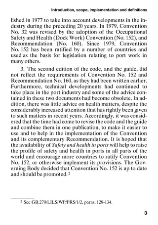 Introduction, scope, implementation and definitions
3
lished in 1977 to take into account developments in the in-
dustry during the preceding 20 years. In 1979, Convention
No. 32 was revised by the adoption of the Occupational
Safety and Health (Dock Work) Convention (No. 152), and
Recommendation (No. 160). Since 1979, Convention
No. 152 has been ratified by a number of countries and
used as the basis for legislation relating to port work in
many others.
3. The second edition of the code, and the guide, did
not reflect the requirements of Convention No. 152 and
Recommendation No. 160, as they had been written earlier.
Furthermore, technical developments had continued to
take place in the port industry and some of the advice con-
tained in these two documents had become obsolete. In ad-
dition, there was little advice on health matters, despite the
considerably increased attention that has rightly been given
to such matters in recent years. Accordingly, it was consid-
ered that the time had come to revise the code and the guide
and combine them in one publication, to make it easier to
use and to help in the implementation of the Convention
and its complementary Recommendation. It is hoped that
the availability of Safety and health in ports will help to raise
the profile of safety and health in ports in all parts of the
world and encourage more countries to ratify Convention
No. 152, or otherwise implement its provisions. The Gov-
erning Body decided that Convention No. 152 is up to date
and should be promoted.2
2 See GB.270/LILS/WP/PRS/1/2, paras. 128-134.
 
