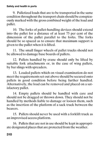 Safety and health in ports
310
9. Palletized loads that are to be transported in the same
condition throughout the transport chain should be conspicu-
ously marked with the gross combined weight of the load and
pallet.
10. The forks of pallet-handling devices should extend
into the pallet for a distance of at least 75 per cent of the
dimension of the pallet parallel to the forks. The forks
should be so spaced as to ensure that maximum support is
given to the pallet when it is lifted.
11. The small finger wheels of pallet trucks should not
be allowed to damage base boards of pallets.
12. Pallets handled by crane should only be lifted by
suitable fork attachments or, in the case of wing pallets,
by bar slings with spreaders.
13. Loaded pallets which on visual examination do not
meet the requirements set out above should be secured onto
pallets in good condition before being further handled.
Alternatively, the load can be removed and placed on a sat-
isfactory pallet.
14. Empty pallets should be handled with care and
should not be dragged or thrown down. They should not be
handled by methods liable to damage or loosen them, such
as the insertion of the platform of a sack truck between the
bearers.
15. Pallets should never be used with a forklift truck as
an improvised access platform.
16. Pallets that are not in use should be kept in appropri-
ate designated places that are protected from the weather.
 