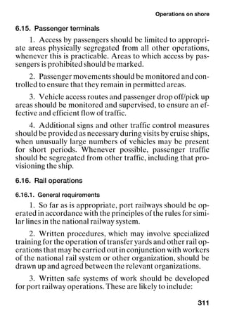 Operations on shore
311
6.15. Passenger terminals
1. Access by passengers should be limited to appropri-
ate areas physically segregated from all other operations,
whenever this is practicable. Areas to which access by pas-
sengers is prohibited should be marked.
2. Passenger movements should be monitored and con-
trolled to ensure that they remain in permitted areas.
3. Vehicle access routes and passenger drop off/pick up
areas should be monitored and supervised, to ensure an ef-
fective and efficient flow of traffic.
4. Additional signs and other traffic control measures
should be provided as necessary during visits by cruise ships,
when unusually large numbers of vehicles may be present
for short periods. Whenever possible, passenger traffic
should be segregated from other traffic, including that pro-
visioning the ship.
6.16. Rail operations
6.16.1. General requirements
1. So far as is appropriate, port railways should be op-
erated in accordance with the principles of the rules for simi-
lar lines in the national railway system.
2. Written procedures, which may involve specialized
training for the operation of transfer yards and other rail op-
erations that may be carried out in conjunction with workers
of the national rail system or other organization, should be
drawn up and agreed between the relevant organizations.
3. Written safe systems of work should be developed
for port railway operations. These are likely to include:
 