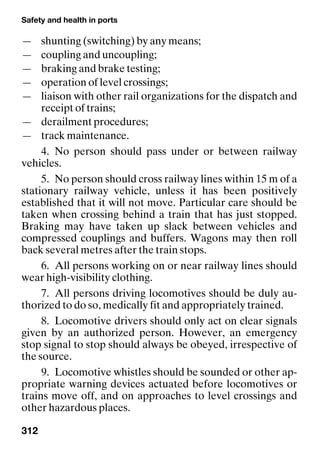 Safety and health in ports
312
— shunting (switching) by any means;
— coupling and uncoupling;
— braking and brake testing;
— operation of level crossings;
— liaison with other rail organizations for the dispatch and
receipt of trains;
— derailment procedures;
— track maintenance.
4. No person should pass under or between railway
vehicles.
5. No person should cross railway lines within 15 m of a
stationary railway vehicle, unless it has been positively
established that it will not move. Particular care should be
taken when crossing behind a train that has just stopped.
Braking may have taken up slack between vehicles and
compressed couplings and buffers. Wagons may then roll
back several metres after the train stops.
6. All persons working on or near railway lines should
wear high-visibility clothing.
7. All persons driving locomotives should be duly au-
thorized to do so, medically fit and appropriately trained.
8. Locomotive drivers should only act on clear signals
given by an authorized person. However, an emergency
stop signal to stop should always be obeyed, irrespective of
the source.
9. Locomotive whistles should be sounded or other ap-
propriate warning devices actuated before locomotives or
trains move off, and on approaches to level crossings and
other hazardous places.
 