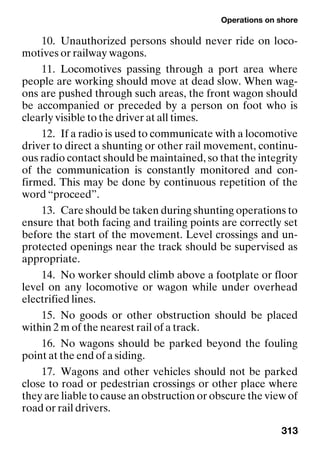 Operations on shore
313
10. Unauthorized persons should never ride on loco-
motives or railway wagons.
11. Locomotives passing through a port area where
people are working should move at dead slow. When wag-
ons are pushed through such areas, the front wagon should
be accompanied or preceded by a person on foot who is
clearly visible to the driver at all times.
12. If a radio is used to communicate with a locomotive
driver to direct a shunting or other rail movement, continu-
ous radio contact should be maintained, so that the integrity
of the communication is constantly monitored and con-
firmed. This may be done by continuous repetition of the
word “proceed”.
13. Care should be taken during shunting operations to
ensure that both facing and trailing points are correctly set
before the start of the movement. Level crossings and un-
protected openings near the track should be supervised as
appropriate.
14. No worker should climb above a footplate or floor
level on any locomotive or wagon while under overhead
electrified lines.
15. No goods or other obstruction should be placed
within 2 m of the nearest rail of a track.
16. No wagons should be parked beyond the fouling
point at the end of a siding.
17. Wagons and other vehicles should not be parked
close to road or pedestrian crossings or other place where
they are liable to cause an obstruction or obscure the view of
road or rail drivers.
 
