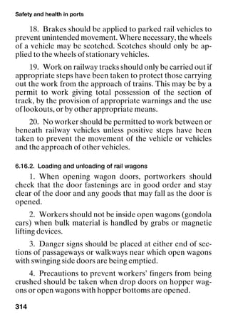 Safety and health in ports
314
18. Brakes should be applied to parked rail vehicles to
prevent unintended movement. Where necessary, the wheels
of a vehicle may be scotched. Scotches should only be ap-
plied to the wheels of stationary vehicles.
19. Work on railway tracks should only be carried out if
appropriate steps have been taken to protect those carrying
out the work from the approach of trains. This may be by a
permit to work giving total possession of the section of
track, by the provision of appropriate warnings and the use
of lookouts, or by other appropriate means.
20. No worker should be permitted to work between or
beneath railway vehicles unless positive steps have been
taken to prevent the movement of the vehicle or vehicles
and the approach of other vehicles.
6.16.2. Loading and unloading of rail wagons
1. When opening wagon doors, portworkers should
check that the door fastenings are in good order and stay
clear of the door and any goods that may fall as the door is
opened.
2. Workers should not be inside open wagons (gondola
cars) when bulk material is handled by grabs or magnetic
lifting devices.
3. Danger signs should be placed at either end of sec-
tions of passageways or walkways near which open wagons
with swinging side doors are being emptied.
4. Precautions to prevent workers’ fingers from being
crushed should be taken when drop doors on hopper wag-
ons or open wagons with hopper bottoms are opened.
 