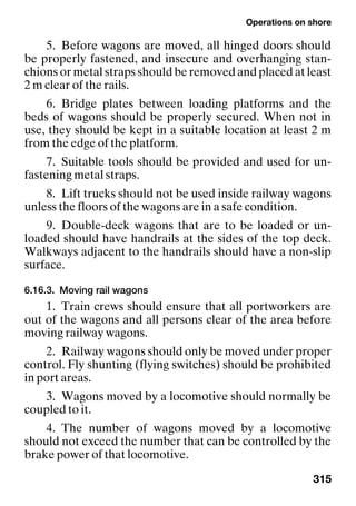 Operations on shore
315
5. Before wagons are moved, all hinged doors should
be properly fastened, and insecure and overhanging stan-
chions or metal straps should be removed and placed at least
2 m clear of the rails.
6. Bridge plates between loading platforms and the
beds of wagons should be properly secured. When not in
use, they should be kept in a suitable location at least 2 m
from the edge of the platform.
7. Suitable tools should be provided and used for un-
fastening metal straps.
8. Lift trucks should not be used inside railway wagons
unless the floors of the wagons are in a safe condition.
9. Double-deck wagons that are to be loaded or un-
loaded should have handrails at the sides of the top deck.
Walkways adjacent to the handrails should have a non-slip
surface.
6.16.3. Moving rail wagons
1. Train crews should ensure that all portworkers are
out of the wagons and all persons clear of the area before
moving railway wagons.
2. Railway wagons should only be moved under proper
control. Fly shunting (flying switches) should be prohibited
in port areas.
3. Wagons moved by a locomotive should normally be
coupled to it.
4. The number of wagons moved by a locomotive
should not exceed the number that can be controlled by the
brake power of that locomotive.
 