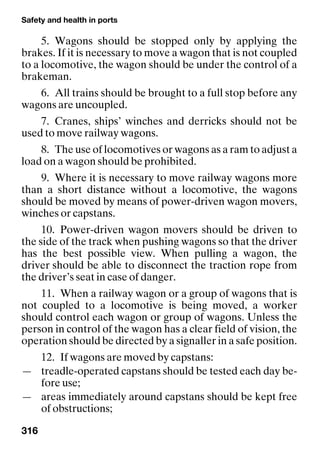 Safety and health in ports
316
5. Wagons should be stopped only by applying the
brakes. If it is necessary to move a wagon that is not coupled
to a locomotive, the wagon should be under the control of a
brakeman.
6. All trains should be brought to a full stop before any
wagons are uncoupled.
7. Cranes, ships’ winches and derricks should not be
used to move railway wagons.
8. The use of locomotives or wagons as a ram to adjust a
load on a wagon should be prohibited.
9. Where it is necessary to move railway wagons more
than a short distance without a locomotive, the wagons
should be moved by means of power-driven wagon movers,
winches or capstans.
10. Power-driven wagon movers should be driven to
the side of the track when pushing wagons so that the driver
has the best possible view. When pulling a wagon, the
driver should be able to disconnect the traction rope from
the driver’s seat in case of danger.
11. When a railway wagon or a group of wagons that is
not coupled to a locomotive is being moved, a worker
should control each wagon or group of wagons. Unless the
person in control of the wagon has a clear field of vision, the
operation should be directed by a signaller in a safe position.
12. If wagons are moved by capstans:
— treadle-operated capstans should be tested each day be-
fore use;
— areas immediately around capstans should be kept free
of obstructions;
 