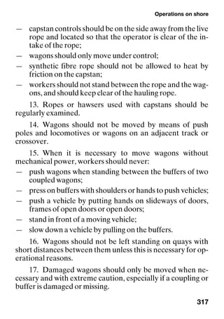 Operations on shore
317
— capstan controls should be on the side away from the live
rope and located so that the operator is clear of the in-
take of the rope;
— wagons should only move under control;
— synthetic fibre rope should not be allowed to heat by
friction on the capstan;
— workers should not stand between the rope and the wag-
ons, and should keep clear of the hauling rope.
13. Ropes or hawsers used with capstans should be
regularly examined.
14. Wagons should not be moved by means of push
poles and locomotives or wagons on an adjacent track or
crossover.
15. When it is necessary to move wagons without
mechanical power, workers should never:
— push wagons when standing between the buffers of two
coupled wagons;
— press on buffers with shoulders or hands to push vehicles;
— push a vehicle by putting hands on slideways of doors,
frames of open doors or open doors;
— stand in front of a moving vehicle;
— slow down a vehicle by pulling on the buffers.
16. Wagons should not be left standing on quays with
short distances between them unless this is necessary for op-
erational reasons.
17. Damaged wagons should only be moved when ne-
cessary and with extreme caution, especially if a coupling or
buffer is damaged or missing.
 