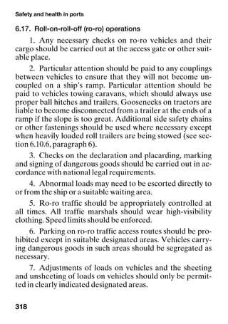 Safety and health in ports
318
6.17. Roll-on-roll-off (ro-ro) operations
1. Any necessary checks on ro-ro vehicles and their
cargo should be carried out at the access gate or other suit-
able place.
2. Particular attention should be paid to any couplings
between vehicles to ensure that they will not become un-
coupled on a ship’s ramp. Particular attention should be
paid to vehicles towing caravans, which should always use
proper ball hitches and trailers. Goosenecks on tractors are
liable to become disconnected from a trailer at the ends of a
ramp if the slope is too great. Additional side safety chains
or other fastenings should be used where necessary except
when heavily loaded roll trailers are being stowed (see sec-
tion 6.10.6, paragraph 6).
3. Checks on the declaration and placarding, marking
and signing of dangerous goods should be carried out in ac-
cordance with national legal requirements.
4. Abnormal loads may need to be escorted directly to
or from the ship or a suitable waiting area.
5. Ro-ro traffic should be appropriately controlled at
all times. All traffic marshals should wear high-visibility
clothing. Speed limits should be enforced.
6. Parking on ro-ro traffic access routes should be pro-
hibited except in suitable designated areas. Vehicles carry-
ing dangerous goods in such areas should be segregated as
necessary.
7. Adjustments of loads on vehicles and the sheeting
and unsheeting of loads on vehicles should only be permit-
ted in clearly indicated designated areas.
 