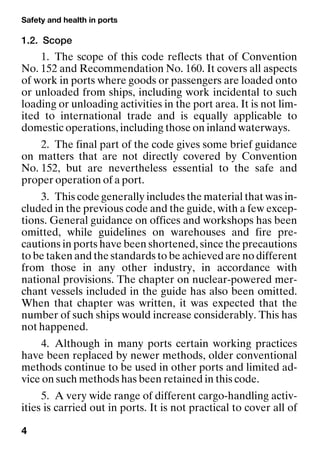 Safety and health in ports
4
1.2. Scope
1. The scope of this code reflects that of Convention
No. 152 and Recommendation No. 160. It covers all aspects
of work in ports where goods or passengers are loaded onto
or unloaded from ships, including work incidental to such
loading or unloading activities in the port area. It is not lim-
ited to international trade and is equally applicable to
domestic operations, including those on inland waterways.
2. The final part of the code gives some brief guidance
on matters that are not directly covered by Convention
No. 152, but are nevertheless essential to the safe and
proper operation of a port.
3. This code generally includes the material that was in-
cluded in the previous code and the guide, with a few excep-
tions. General guidance on offices and workshops has been
omitted, while guidelines on warehouses and fire pre-
cautions in ports have been shortened, since the precautions
to be taken and the standards to be achieved are no different
from those in any other industry, in accordance with
national provisions. The chapter on nuclear-powered mer-
chant vessels included in the guide has also been omitted.
When that chapter was written, it was expected that the
number of such ships would increase considerably. This has
not happened.
4. Although in many ports certain working practices
have been replaced by newer methods, older conventional
methods continue to be used in other ports and limited ad-
vice on such methods has been retained in this code.
5. A very wide range of different cargo-handling activ-
ities is carried out in ports. It is not practical to cover all of
 