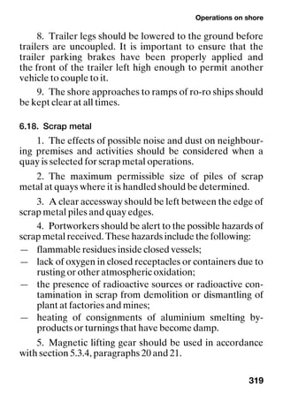 Operations on shore
319
8. Trailer legs should be lowered to the ground before
trailers are uncoupled. It is important to ensure that the
trailer parking brakes have been properly applied and
the front of the trailer left high enough to permit another
vehicle to couple to it.
9. The shore approaches to ramps of ro-ro ships should
be kept clear at all times.
6.18. Scrap metal
1. The effects of possible noise and dust on neighbour-
ing premises and activities should be considered when a
quay is selected for scrap metal operations.
2. The maximum permissible size of piles of scrap
metal at quays where it is handled should be determined.
3. A clear accessway should be left between the edge of
scrap metal piles and quay edges.
4. Portworkers should be alert to the possible hazards of
scrap metal received. These hazards include the following:
— flammable residues inside closed vessels;
— lack of oxygen in closed receptacles or containers due to
rusting or other atmospheric oxidation;
— the presence of radioactive sources or radioactive con-
tamination in scrap from demolition or dismantling of
plant at factories and mines;
— heating of consignments of aluminium smelting by-
products or turnings that have become damp.
5. Magnetic lifting gear should be used in accordance
with section 5.3.4, paragraphs 20 and 21.
 