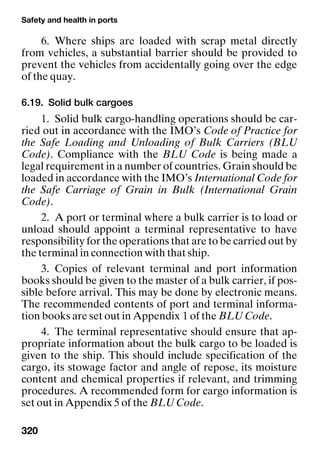 Safety and health in ports
320
6. Where ships are loaded with scrap metal directly
from vehicles, a substantial barrier should be provided to
prevent the vehicles from accidentally going over the edge
of the quay.
6.19. Solid bulk cargoes
1. Solid bulk cargo-handling operations should be car-
ried out in accordance with the IMO’s Code of Practice for
the Safe Loading and Unloading of Bulk Carriers (BLU
Code). Compliance with the BLU Code is being made a
legal requirement in a number of countries. Grain should be
loaded in accordance with the IMO’s International Code for
the Safe Carriage of Grain in Bulk (International Grain
Code).
2. A port or terminal where a bulk carrier is to load or
unload should appoint a terminal representative to have
responsibility for the operations that are to be carried out by
the terminal in connection with that ship.
3. Copies of relevant terminal and port information
books should be given to the master of a bulk carrier, if pos-
sible before arrival. This may be done by electronic means.
The recommended contents of port and terminal informa-
tion books are set out in Appendix 1 of the BLU Code.
4. The terminal representative should ensure that ap-
propriate information about the bulk cargo to be loaded is
given to the ship. This should include specification of the
cargo, its stowage factor and angle of repose, its moisture
content and chemical properties if relevant, and trimming
procedures. A recommended form for cargo information is
set out in Appendix 5 of the BLU Code.
 