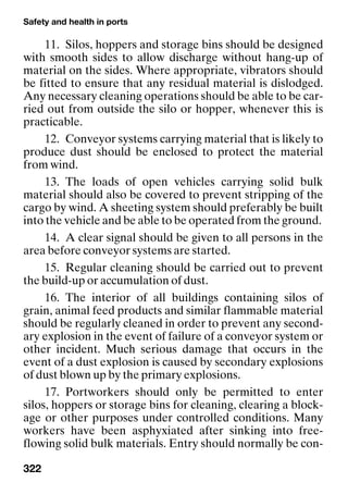 Safety and health in ports
322
11. Silos, hoppers and storage bins should be designed
with smooth sides to allow discharge without hang-up of
material on the sides. Where appropriate, vibrators should
be fitted to ensure that any residual material is dislodged.
Any necessary cleaning operations should be able to be car-
ried out from outside the silo or hopper, whenever this is
practicable.
12. Conveyor systems carrying material that is likely to
produce dust should be enclosed to protect the material
from wind.
13. The loads of open vehicles carrying solid bulk
material should also be covered to prevent stripping of the
cargo by wind. A sheeting system should preferably be built
into the vehicle and be able to be operated from the ground.
14. A clear signal should be given to all persons in the
area before conveyor systems are started.
15. Regular cleaning should be carried out to prevent
the build-up or accumulation of dust.
16. The interior of all buildings containing silos of
grain, animal feed products and similar flammable material
should be regularly cleaned in order to prevent any second-
ary explosion in the event of failure of a conveyor system or
other incident. Much serious damage that occurs in the
event of a dust explosion is caused by secondary explosions
of dust blown up by the primary explosions.
17. Portworkers should only be permitted to enter
silos, hoppers or storage bins for cleaning, clearing a block-
age or other purposes under controlled conditions. Many
workers have been asphyxiated after sinking into free-
flowing solid bulk materials. Entry should normally be con-
 