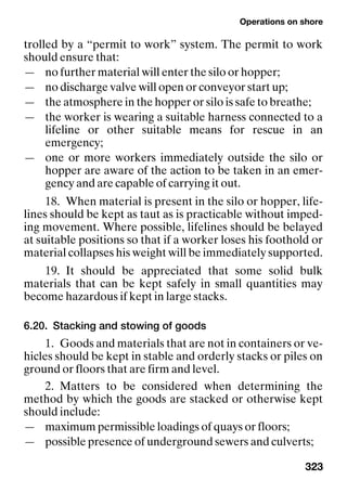 Operations on shore
323
trolled by a “permit to work” system. The permit to work
should ensure that:
— no further material will enter the silo or hopper;
— no discharge valve will open or conveyor start up;
— the atmosphere in the hopper or silo is safe to breathe;
— the worker is wearing a suitable harness connected to a
lifeline or other suitable means for rescue in an
emergency;
— one or more workers immediately outside the silo or
hopper are aware of the action to be taken in an emer-
gency and are capable of carrying it out.
18. When material is present in the silo or hopper, life-
lines should be kept as taut as is practicable without imped-
ing movement. Where possible, lifelines should be belayed
at suitable positions so that if a worker loses his foothold or
material collapses his weight will be immediately supported.
19. It should be appreciated that some solid bulk
materials that can be kept safely in small quantities may
become hazardous if kept in large stacks.
6.20. Stacking and stowing of goods
1. Goods and materials that are not in containers or ve-
hicles should be kept in stable and orderly stacks or piles on
ground or floors that are firm and level.
2. Matters to be considered when determining the
method by which the goods are stacked or otherwise kept
should include:
— maximum permissible loadings of quays or floors;
— possible presence of underground sewers and culverts;
 