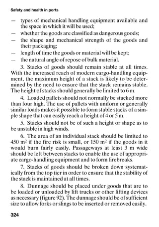 Safety and health in ports
324
— types of mechanical handling equipment available and
the space in which it will be used;
— whether the goods are classified as dangerous goods;
— the shape and mechanical strength of the goods and
their packaging;
— length of time the goods or material will be kept;
— the natural angle of repose of bulk material.
3. Stacks of goods should remain stable at all times.
With the increased reach of modern cargo-handling equip-
ment, the maximum height of a stack is likely to be deter-
mined by the need to ensure that the stack remains stable.
The height of stacks should generally be limited to 6 m.
4. Loaded pallets should not normally be stacked more
than four high. The use of pallets with uniform or generally
similar loads makes it possible to form stable stacks of a sim-
ple shape that can easily reach a height of 4 or 5 m.
5. Stacks should not be of such a height or shape as to
be unstable in high winds.
6. The area of an individual stack should be limited to
450 m2 if the fire risk is small, or 150 m2 if the goods in it
would burn fairly easily. Passageways at least 3 m wide
should be left between stacks to enable the use of appropri-
ate cargo-handling equipment and to form firebreaks.
7. Stacks of goods should be broken down systemat-
ically from the top tier in order to ensure that the stability of
the stack is maintained at all times.
8. Dunnage should be placed under goods that are to
be loaded or unloaded by lift trucks or other lifting devices
as necessary (figure 92). The dunnage should be of sufficient
size to allow forks or slings to be inserted or removed easily.
 