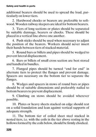Safety and health in ports
326
additional bearers should be used to spread the load, par-
ticularly on lower tiers.
2. Hardwood chocks or bearers are preferable to soft-
wood. Wooden railway sleepers are ideal for bottom bearers.
3. Tiers of long sections or plates should be separated
by suitable dunnage, bearers or chocks. These should be
placed in a vertical line above one another.
4. Push sticks should be used when necessary to adjust
the position of the bearers. Workers should never insert
their hands between tiers of stacked material.
5. Round bars or billets and pipes should be wedged to
prevent lateral displacement.
6. Bars or billets of small cross section are best stored
and handled in bundles.
7. Flanged pipes should be turned “end for end” in
alternate tiers to protect the flanges and prevent damage.
Spacers are necessary on the bottom tier to separate the
flanges.
8. Wedges and spacers in stows of round bars or pipes
should be of suitable dimensions and preferably nailed to
bottom bearers to prevent displacement.
9. Climbing on stows should be avoided wherever
possible.
10. Plates or heavy sheets stacked on edge should rest
on a solid foundation and lean against vertical supports of
adequate strength.
11. The bottom tier of coiled sheet steel stacked in
nested tiers, i.e. with the coils in the tier above resting in the
hollows formed by the coils below, should be firmly chocked.
 