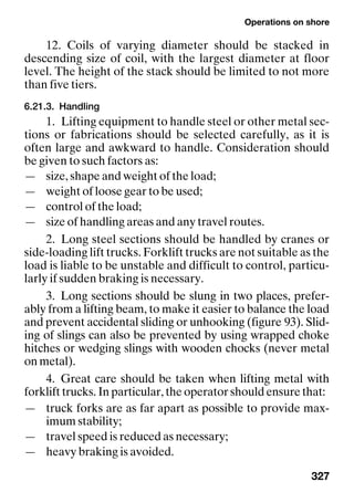 Operations on shore
327
12. Coils of varying diameter should be stacked in
descending size of coil, with the largest diameter at floor
level. The height of the stack should be limited to not more
than five tiers.
6.21.3. Handling
1. Lifting equipment to handle steel or other metal sec-
tions or fabrications should be selected carefully, as it is
often large and awkward to handle. Consideration should
be given to such factors as:
— size, shape and weight of the load;
— weight of loose gear to be used;
— control of the load;
— size of handling areas and any travel routes.
2. Long steel sections should be handled by cranes or
side-loading lift trucks. Forklift trucks are not suitable as the
load is liable to be unstable and difficult to control, particu-
larly if sudden braking is necessary.
3. Long sections should be slung in two places, prefer-
ably from a lifting beam, to make it easier to balance the load
and prevent accidental sliding or unhooking (figure 93). Slid-
ing of slings can also be prevented by using wrapped choke
hitches or wedging slings with wooden chocks (never metal
on metal).
4. Great care should be taken when lifting metal with
forklift trucks. In particular, the operator should ensure that:
— truck forks are as far apart as possible to provide max-
imum stability;
— travel speed is reduced as necessary;
— heavy braking is avoided.
 