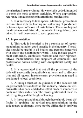 Introduction, scope, implementation and definitions
5
them in detail in one volume. However, this code is intended
to cover the most common activities. Where appropriate,
reference is made to other international publications.
6. It is necessary to take special additional precautions
in connection with the loading and unloading of goods onto
or from ships at offshore oil installations. These are beyond
the direct scope of this code, but much of the guidance con-
tained in it will be relevant to such operations.
1.3. Implementation
1. This code is intended to be a concise set of recom-
mendations based on good practice in the industry. The ad-
vice should be useful to all bodies and persons concerned
with safety and health in port work. These include govern-
ment authorities, employers, workers and their represen-
tatives, manufacturers and suppliers of equipment, and
professional bodies dealing with occupational safety and
health.
2. It is appreciated that not all the provisions of the
code will necessarily be applicable as they stand to all coun-
tries and all regions. In some cases, provisions may need to
be adapted to local conditions.
3. Although much of the guidance in the code reflects
long-established standards in the industry, advice on vari-
ous matters has been updated to reflect modern standards in
ports and other industries. The most significant of these re-
late to lighting and the height of fencing.
4. It is recognized that, although there should be no dif-
ficulty in applying the revised recommendations in the
code to new equipment, there may be difficulties in applying
 