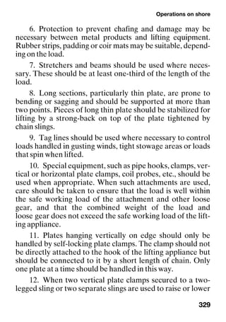 Operations on shore
329
6. Protection to prevent chafing and damage may be
necessary between metal products and lifting equipment.
Rubber strips, padding or coir mats may be suitable, depend-
ing on the load.
7. Stretchers and beams should be used where neces-
sary. These should be at least one-third of the length of the
load.
8. Long sections, particularly thin plate, are prone to
bending or sagging and should be supported at more than
two points. Pieces of long thin plate should be stabilized for
lifting by a strong-back on top of the plate tightened by
chain slings.
9. Tag lines should be used where necessary to control
loads handled in gusting winds, tight stowage areas or loads
that spin when lifted.
10. Special equipment, such as pipe hooks, clamps, ver-
tical or horizontal plate clamps, coil probes, etc., should be
used when appropriate. When such attachments are used,
care should be taken to ensure that the load is well within
the safe working load of the attachment and other loose
gear, and that the combined weight of the load and
loose gear does not exceed the safe working load of the lift-
ing appliance.
11. Plates hanging vertically on edge should only be
handled by self-locking plate clamps. The clamp should not
be directly attached to the hook of the lifting appliance but
should be connected to it by a short length of chain. Only
one plate at a time should be handled in this way.
12. When two vertical plate clamps secured to a two-
legged sling or two separate slings are used to raise or lower
 