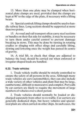 Operations on shore
331
13. More than one plate may be clamped when hori-
zontal plate clamps are used, provided that the clamps are
kept at 90˚ to the edge of the plate, if necessary with a lifting
beam.
14. Special camlock lifting clamps should be used to han-
dle railway lines. Long sections should be supported at more
than two points.
15. As road and rail transport often carry steel sections
or bundles on their flat side for stability, it may be necessary
to turn them under careful control to prevent dunnage
breaking in stows. This may be done by turning in rotating
cradles or slinging with offset slings and carefully lifting,
slewing and lowering once the weight has passed its centre
of gravity.
16. A trial lift, to check that slings are adjusted to
balance the load, should be carried out when awkward or
irregular-shaped loads are handled.
6.22. Trade vehicles
1. Trade vehicle traffic should be strictly controlled to
ensure the safety of all persons in the area. Although many
trade vehicles are cars (automobiles), they can also include
a wide variety of other vehicles and plant that may be large,
cumbersome, difficult to manoeuvre and complex. Port calls
by car carriers are likely to require the movement of large
numbers of vehicles over a short period.
2. Trade vehicles should normally be loaded or dis-
charged separately from other ro-ro traffic. Car carriers are
generally dedicated ships, but heavy vehicles and special-
ized plant are often carried on other ships. In such cases, the
 