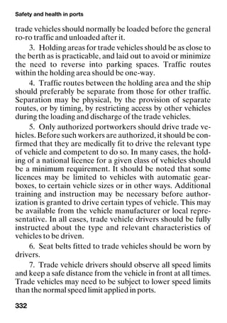 Safety and health in ports
332
trade vehicles should normally be loaded before the general
ro-ro traffic and unloaded after it.
3. Holding areas for trade vehicles should be as close to
the berth as is practicable, and laid out to avoid or minimize
the need to reverse into parking spaces. Traffic routes
within the holding area should be one-way.
4. Traffic routes between the holding area and the ship
should preferably be separate from those for other traffic.
Separation may be physical, by the provision of separate
routes, or by timing, by restricting access by other vehicles
during the loading and discharge of the trade vehicles.
5. Only authorized portworkers should drive trade ve-
hicles. Before such workers are authorized, it should be con-
firmed that they are medically fit to drive the relevant type
of vehicle and competent to do so. In many cases, the hold-
ing of a national licence for a given class of vehicles should
be a minimum requirement. It should be noted that some
licences may be limited to vehicles with automatic gear-
boxes, to certain vehicle sizes or in other ways. Additional
training and instruction may be necessary before author-
ization is granted to drive certain types of vehicle. This may
be available from the vehicle manufacturer or local repre-
sentative. In all cases, trade vehicle drivers should be fully
instructed about the type and relevant characteristics of
vehicles to be driven.
6. Seat belts fitted to trade vehicles should be worn by
drivers.
7. Trade vehicle drivers should observe all speed limits
and keep a safe distance from the vehicle in front at all times.
Trade vehicles may need to be subject to lower speed limits
than the normal speed limit applied in ports.
 