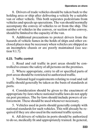 Operations on shore
333
8. Drivers of trade vehicles should be taken back to the
holding area or ship after delivering a vehicle by a suitable
van or other vehicle. This both separates pedestrians from
vehicles and speeds up operations. The van should normally
accompany the convoy of vehicles to or from the ship. The
number of vehicles in the convoy, or section of the convoy,
should be limited to the capacity of the van.
9. Additional precautions to protect drivers from the
hazards of vehicle fumes in the holds of ships and other en-
closed places may be necessary when vehicles are shipped as
an incomplete chassis or are poorly maintained (see sec-
tion 9.1.7).
6.23. Traffic control
1. Road and rail traffic in port areas should be con-
trolled to ensure the safety of all persons on the premises.
2. Where appropriate, entry to all or specified parts of
port areas should be restricted to authorized traffic.
3. National legal requirements relating to road and rail
traffic should generally be taken as the basis of standards at
ports.
4. Consideration should be given to the enactment of
appropriate by-laws where national traffic laws do not apply
on port premises. The by-laws should include powers of en-
forcement. These should be used whenever necessary.
5. Vehicles used in ports should generally comply with
national standards for such vehicles. This will already be re-
quired if they are also used in the national traffic system.
6. All drivers of vehicles in ports should be authorized
to do so, medically fit and appropriately trained. In general,
 
