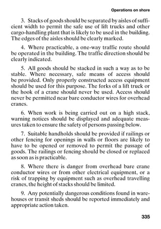 Operations on shore
335
3. Stacks of goods should be separated by aisles of suffi-
cient width to permit the safe use of lift trucks and other
cargo-handling plant that is likely to be used in the building.
The edges of the aisles should be clearly marked.
4. Where practicable, a one-way traffic route should
be operated in the building. The traffic direction should be
clearly indicated.
5. All goods should be stacked in such a way as to be
stable. Where necessary, safe means of access should
be provided. Only properly constructed access equipment
should be used for this purpose. The forks of a lift truck or
the hook of a crane should never be used. Access should
never be permitted near bare conductor wires for overhead
cranes.
6. When work is being carried out on a high stack,
warning notices should be displayed and adequate meas-
ures taken to ensure the safety of persons passing below.
7. Suitable handholds should be provided if railings or
other fencing for openings in walls or floors are likely to
have to be opened or removed to permit the passage of
goods. The railings or fencing should be closed or replaced
as soon as is practicable.
8. Where there is danger from overhead bare crane
conductor wires or from other electrical equipment, or a
risk of trapping by equipment such as overhead travelling
cranes, the height of stacks should be limited.
9. Any potentially dangerous conditions found in ware-
houses or transit sheds should be reported immediately and
appropriate action taken.
 