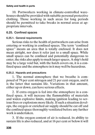 Safety and health in ports
336
10. Portworkers working in climate-controlled ware-
houses should be provided with suitable personal protective
clothing. Those working in such areas for long periods
should be permitted to take breaks in normal areas at ap-
propriate intervals.
6.25. Confined spaces
6.25.1. General requirements
Serious risks to the health of portworkers can arise from
entering or working in confined spaces. The term “confined
space” means an area that is totally enclosed. It does not
mean airtight, nor does it refer just to a small space. While
small spaces can be confined and potentially dangerous to
enter, the risks also apply to much larger spaces. A ship’s hold
may be a large void but, with the hatch covers on, it is a con-
fined space and the atmosphere in it may well be hazardous.
6.25.2. Hazards and precautions
1. The normal atmosphere that we breathe is com-
posed of 79 per cent nitrogen and 21 per cent oxygen, and it
is the latter that sustains life. Variations in that amount,
either up or down, can have serious effects.
2. If extra oxygen is fed into the atmosphere in a con-
fined space, it will increase the flammability of materials
and widen explosive limits, making ignition leading to ser-
ious fires or explosions more likely. If such a situation devel-
ops, the oxygen or enriched air supply should be cut off and
the confined space thoroughly ventilated before any further
work is undertaken.
3. If the oxygen content of air is reduced, its ability to
sustain life is also reduced, and at 16 per cent or below it will
 