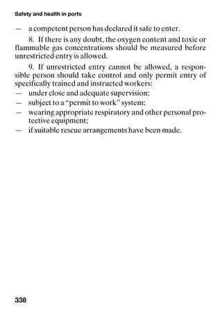 Safety and health in ports
338
— a competent person has declared it safe to enter.
8. If there is any doubt, the oxygen content and toxic or
flammable gas concentrations should be measured before
unrestricted entry is allowed.
9. If unrestricted entry cannot be allowed, a respon-
sible person should take control and only permit entry of
specifically trained and instructed workers:
— under close and adequate supervision;
— subject to a “permit to work” system;
— wearing appropriate respiratory and other personal pro-
tective equipment;
— if suitable rescue arrangements have been made.
 