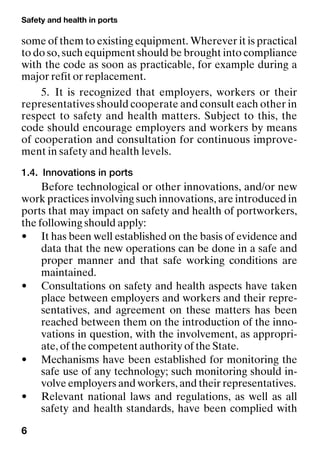 Safety and health in ports
6
some of them to existing equipment. Wherever it is practical
to do so, such equipment should be brought into compliance
with the code as soon as practicable, for example during a
major refit or replacement.
5. It is recognized that employers, workers or their
representatives should cooperate and consult each other in
respect to safety and health matters. Subject to this, the
code should encourage employers and workers by means
of cooperation and consultation for continuous improve-
ment in safety and health levels.
1.4. Innovations in ports
Before technological or other innovations, and/or new
work practices involving such innovations, are introduced in
ports that may impact on safety and health of portworkers,
the following should apply:
• It has been well established on the basis of evidence and
data that the new operations can be done in a safe and
proper manner and that safe working conditions are
maintained.
• Consultations on safety and health aspects have taken
place between employers and workers and their repre-
sentatives, and agreement on these matters has been
reached between them on the introduction of the inno-
vations in question, with the involvement, as appropri-
ate, of the competent authority of the State.
• Mechanisms have been established for monitoring the
safe use of any technology; such monitoring should in-
volve employers and workers, and their representatives.
• Relevant national laws and regulations, as well as all
safety and health standards, have been complied with
 