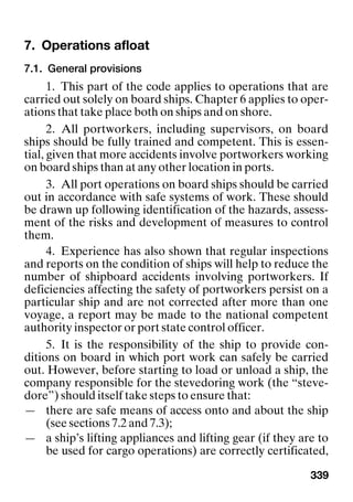 339
7. Operations afloat
7.1. General provisions
1. This part of the code applies to operations that are
carried out solely on board ships. Chapter 6 applies to oper-
ations that take place both on ships and on shore.
2. All portworkers, including supervisors, on board
ships should be fully trained and competent. This is essen-
tial, given that more accidents involve portworkers working
on board ships than at any other location in ports.
3. All port operations on board ships should be carried
out in accordance with safe systems of work. These should
be drawn up following identification of the hazards, assess-
ment of the risks and development of measures to control
them.
4. Experience has also shown that regular inspections
and reports on the condition of ships will help to reduce the
number of shipboard accidents involving portworkers. If
deficiencies affecting the safety of portworkers persist on a
particular ship and are not corrected after more than one
voyage, a report may be made to the national competent
authority inspector or port state control officer.
5. It is the responsibility of the ship to provide con-
ditions on board in which port work can safely be carried
out. However, before starting to load or unload a ship, the
company responsible for the stevedoring work (the “steve-
dore”) should itself take steps to ensure that:
— there are safe means of access onto and about the ship
(see sections 7.2 and 7.3);
— a ship’s lifting appliances and lifting gear (if they are to
be used for cargo operations) are correctly certificated,
 