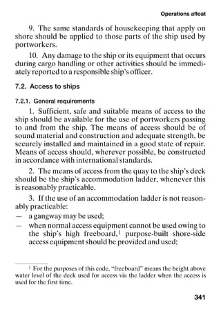 Operations afloat
341
9. The same standards of housekeeping that apply on
shore should be applied to those parts of the ship used by
portworkers.
10. Any damage to the ship or its equipment that occurs
during cargo handling or other activities should be immedi-
ately reported to a responsible ship’s officer.
7.2. Access to ships
7.2.1. General requirements
1. Sufficient, safe and suitable means of access to the
ship should be available for the use of portworkers passing
to and from the ship. The means of access should be of
sound material and construction and adequate strength, be
securely installed and maintained in a good state of repair.
Means of access should, wherever possible, be constructed
in accordance with international standards.
2. The means of access from the quay to the ship’s deck
should be the ship’s accommodation ladder, whenever this
is reasonably practicable.
3. If the use of an accommodation ladder is not reason-
ably practicable:
— a gangway may be used;
— when normal access equipment cannot be used owing to
the ship’s high freeboard,1 purpose-built shore-side
access equipment should be provided and used;
1 For the purposes of this code, “freeboard” means the height above
water level of the deck used for access via the ladder when the access is
used for the first time.
 