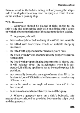 Operations afloat
345
this can result in the ladder falling violently along the ship’s
side if the ship lurches away from the quay as a result of wind
or the wash of a passing ship.
7.2.3. Gangways
1. Gangways should be placed at right angles to the
ship’s side and connect the quay with one of the ship’s decks
or with the bottom platform of the accommodation ladder.
2. A gangway should:
— have a closely boarded walkway at least 550 mm in width;
— be fitted with transverse treads at suitable stepping
intervals;
— be fitted with upper and intermediate guard rails;
— be fitted with devices enabling it to be properly secured
to the ship;
— be fitted with proper slinging attachments so placed that
it will balance about the attachments when it is sus-
pended, if a lifting appliance has to be used to place it in
position;
— not normally be used at an angle of more than 30˚ to the
horizontal, or 45˚ if it is fitted with transverse treads every
500 mm or so;
— never be used at an angle of more than 45˚ to the
horizontal;
— land on a clear and unobstructed area of the quay.
3. Where a gangway rests on a ship’s bulwark, safe
means of access should be provided between the ship’s deck
and the gangway.
 