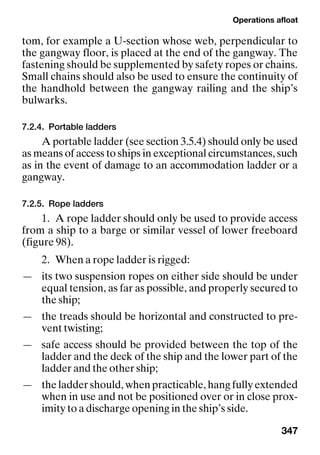 Operations afloat
347
tom, for example a U-section whose web, perpendicular to
the gangway floor, is placed at the end of the gangway. The
fastening should be supplemented by safety ropes or chains.
Small chains should also be used to ensure the continuity of
the handhold between the gangway railing and the ship’s
bulwarks.
7.2.4. Portable ladders
A portable ladder (see section 3.5.4) should only be used
as means of access to ships in exceptional circumstances, such
as in the event of damage to an accommodation ladder or a
gangway.
7.2.5. Rope ladders
1. A rope ladder should only be used to provide access
from a ship to a barge or similar vessel of lower freeboard
(figure 98).
2. When a rope ladder is rigged:
— its two suspension ropes on either side should be under
equal tension, as far as possible, and properly secured to
the ship;
— the treads should be horizontal and constructed to pre-
vent twisting;
— safe access should be provided between the top of the
ladder and the deck of the ship and the lower part of the
ladder and the other ship;
— the ladder should, when practicable, hang fully extended
when in use and not be positioned over or in close prox-
imity to a discharge opening in the ship’s side.
 
