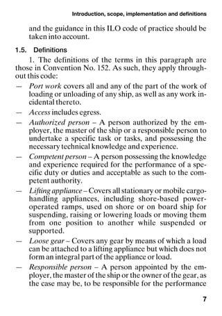 Introduction, scope, implementation and definitions
7
and the guidance in this ILO code of practice should be
taken into account.
1.5. Definitions
1. The definitions of the terms in this paragraph are
those in Convention No. 152. As such, they apply through-
out this code:
— Port work covers all and any of the part of the work of
loading or unloading of any ship, as well as any work in-
cidental thereto.
— Access includes egress.
— Authorized person – A person authorized by the em-
ployer, the master of the ship or a responsible person to
undertake a specific task or tasks, and possessing the
necessary technical knowledge and experience.
— Competent person – A person possessing the knowledge
and experience required for the performance of a spe-
cific duty or duties and acceptable as such to the com-
petent authority.
— Lifting appliance – Covers all stationary or mobile cargo-
handling appliances, including shore-based power-
operated ramps, used on shore or on board ship for
suspending, raising or lowering loads or moving them
from one position to another while suspended or
supported.
— Loose gear – Covers any gear by means of which a load
can be attached to a lifting appliance but which does not
form an integral part of the appliance or load.
— Responsible person – A person appointed by the em-
ployer, the master of the ship or the owner of the gear, as
the case may be, to be responsible for the performance
 