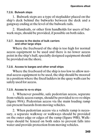 Operations afloat
349
7.2.6. Bulwark steps
1. Bulwark steps are a type of stepladder placed on the
ship’s deck behind the bulwarks between the deck and a
gangway ending at the level of the bulwark rails.
2. Handrails, or other firm handholds for users of bul-
wark steps, should be provided, if possible on both sides.
7.2.7. Access to the decks of bulk carriers
and other large ships
Where the freeboard of the ship is too high for normal
access equipment to be used and there is no lower access
point in the ship’s hull, specially designed equipment should
be provided on the shore.
7.2.8. Access to barges and other small ships
Where the freeboard of the ship is too low to allow nor-
mal access equipment to be used, the ship should be moored
in a position where the fixed ladders in the quay walls can be
safely used for access.
7.2.9. Access to ro-ro ships
1. Whenever possible, safe pedestrian access, separate
from vehicle access ramps, should be provided to ro-ro ships
(figure 99A). Pedestrian access via the main loading ramp
can present hazards from moving vehicles.
2. When pedestrian access via a vehicle ramp is neces-
sary, a separate walkway or walkways should be provided
on the outer edge or edges of the ramp (figure 99B). Walk-
ways should be fenced on both sides to prevent falls into
water and provide protection from moving vehicles.
 